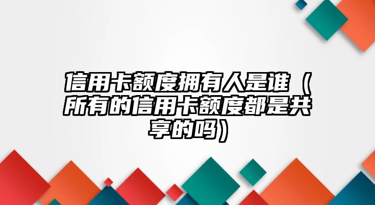 信用卡額度擁有人是誰（所有的信用卡額度都是共享的嗎）