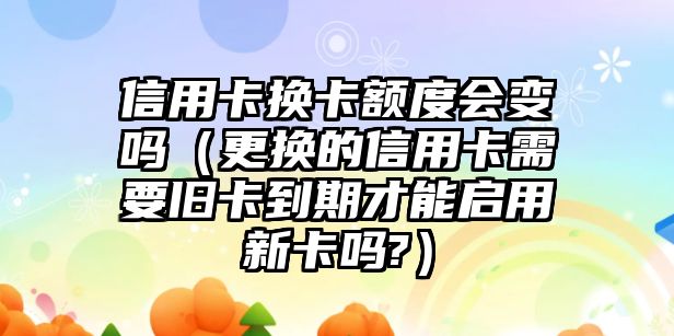 信用卡換卡額度會變嗎（更換的信用卡需要舊卡到期才能啟用新卡嗎?）