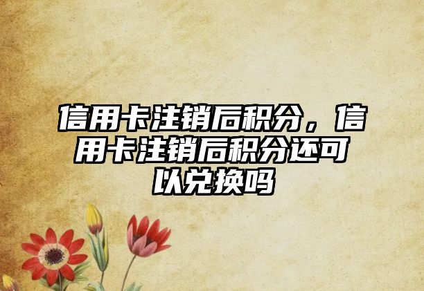 信用卡注銷后積分，信用卡注銷后積分還可以兌換嗎