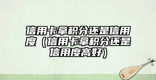 信用卡拿積分還是信用度（信用卡拿積分還是信用度高好）