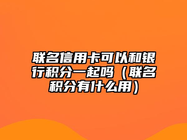 聯名信用卡可以和銀行積分一起嗎（聯名積分有什么用）