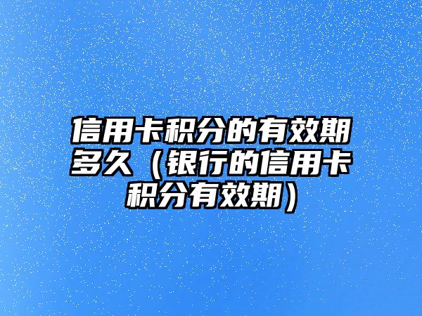 信用卡積分的有效期多久（銀行的信用卡積分有效期）