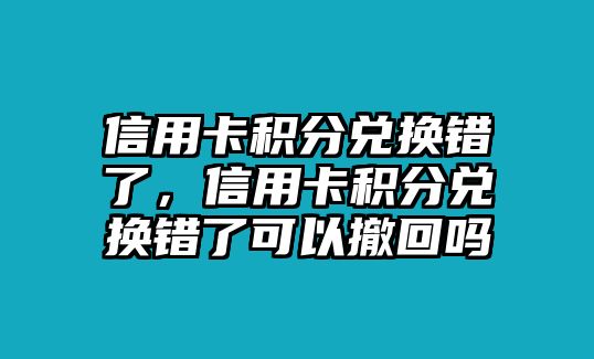 信用卡積分兌換錯了，信用卡積分兌換錯了可以撤回嗎