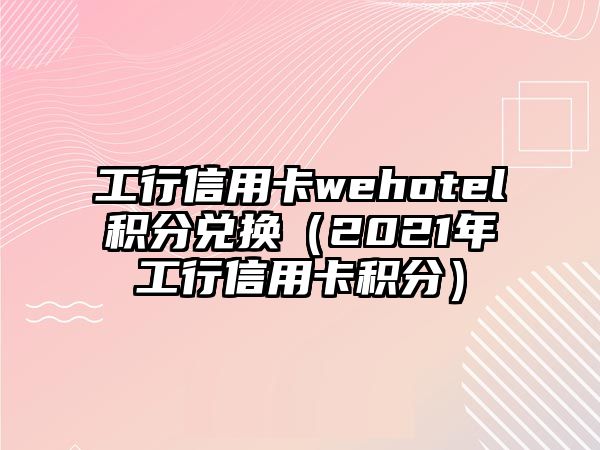 工行信用卡wehotel積分兌換（2021年工行信用卡積分）