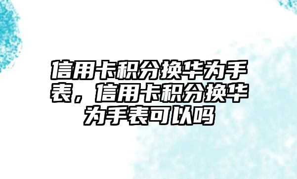 信用卡積分換華為手表，信用卡積分換華為手表可以嗎