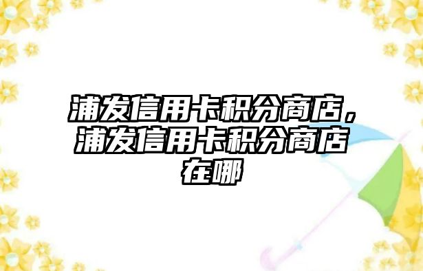 浦發(fā)信用卡積分商店，浦發(fā)信用卡積分商店在哪