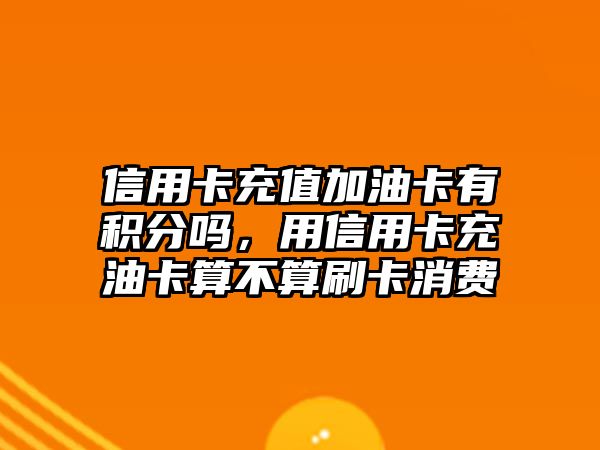 信用卡充值加油卡有積分嗎，用信用卡充油卡算不算刷卡消費