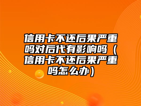 信用卡不還后果嚴(yán)重嗎對(duì)后代有影響嗎（信用卡不還后果嚴(yán)重嗎怎么辦）