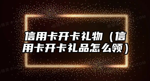 信用卡開卡禮物（信用卡開卡禮品怎么領(lǐng)）