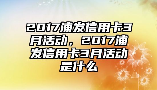 2017浦發信用卡3月活動，2017浦發信用卡3月活動是什么