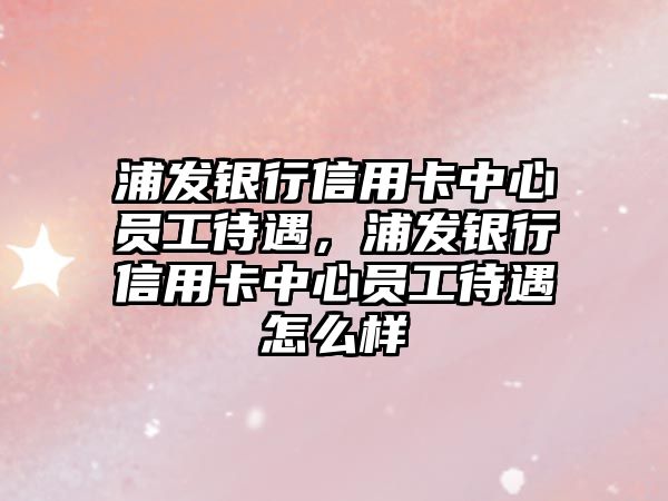 浦發(fā)銀行信用卡中心員工待遇，浦發(fā)銀行信用卡中心員工待遇怎么樣