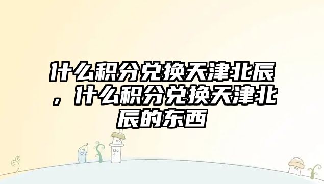 什么積分兌換天津北辰，什么積分兌換天津北辰的東西