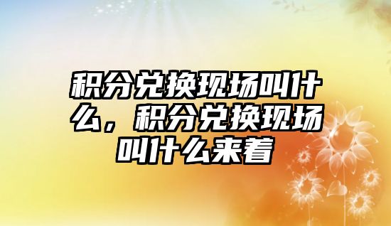 積分兌換現場叫什么，積分兌換現場叫什么來著