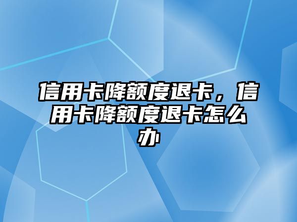 信用卡降額度退卡，信用卡降額度退卡怎么辦