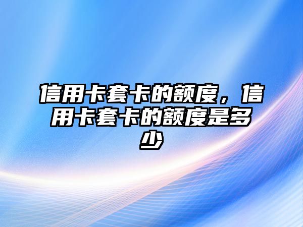 信用卡套卡的額度，信用卡套卡的額度是多少