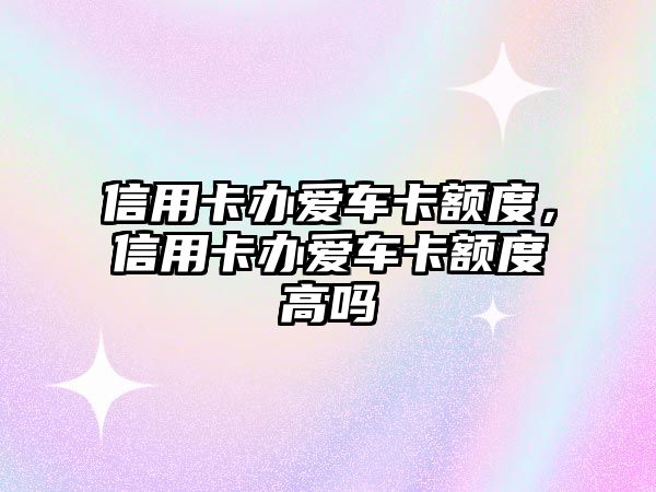 信用卡辦愛車卡額度，信用卡辦愛車卡額度高嗎