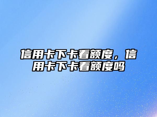 信用卡下卡看額度，信用卡下卡看額度嗎