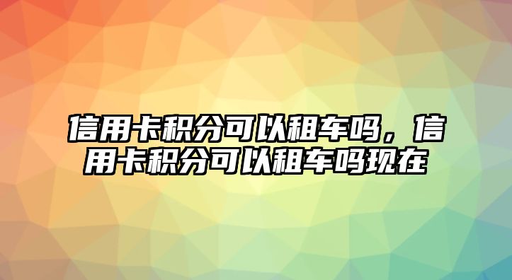 信用卡積分可以租車嗎，信用卡積分可以租車嗎現(xiàn)在